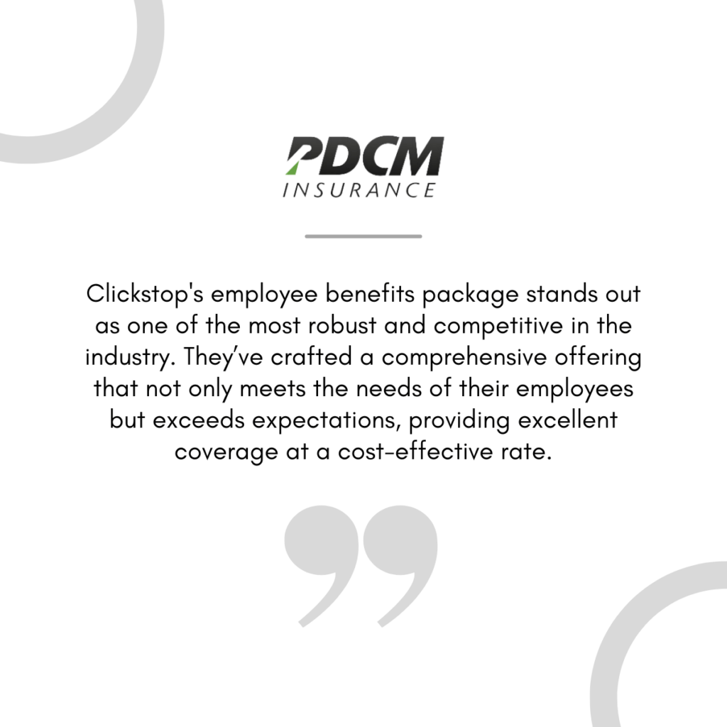 PDCM Insurance Quote: Clickstop's employee benefits package stands out as one of the most robust and competitive in the industry. They’ve crafted a comprehensive offering that not only meets the needs of their employees but exceeds expectations, providing excellent coverage at a cost-effective rate.